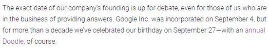 (翻譯:我們公司的確切成立日起仍在辯論中,即使是對于我們這些專門提供答案的人也是如此。谷歌公司成立于9月4日,但過去10多年里,我們在9月27日慶祝公司的生日,當(dāng)然還會有年度紀念Doodle。)